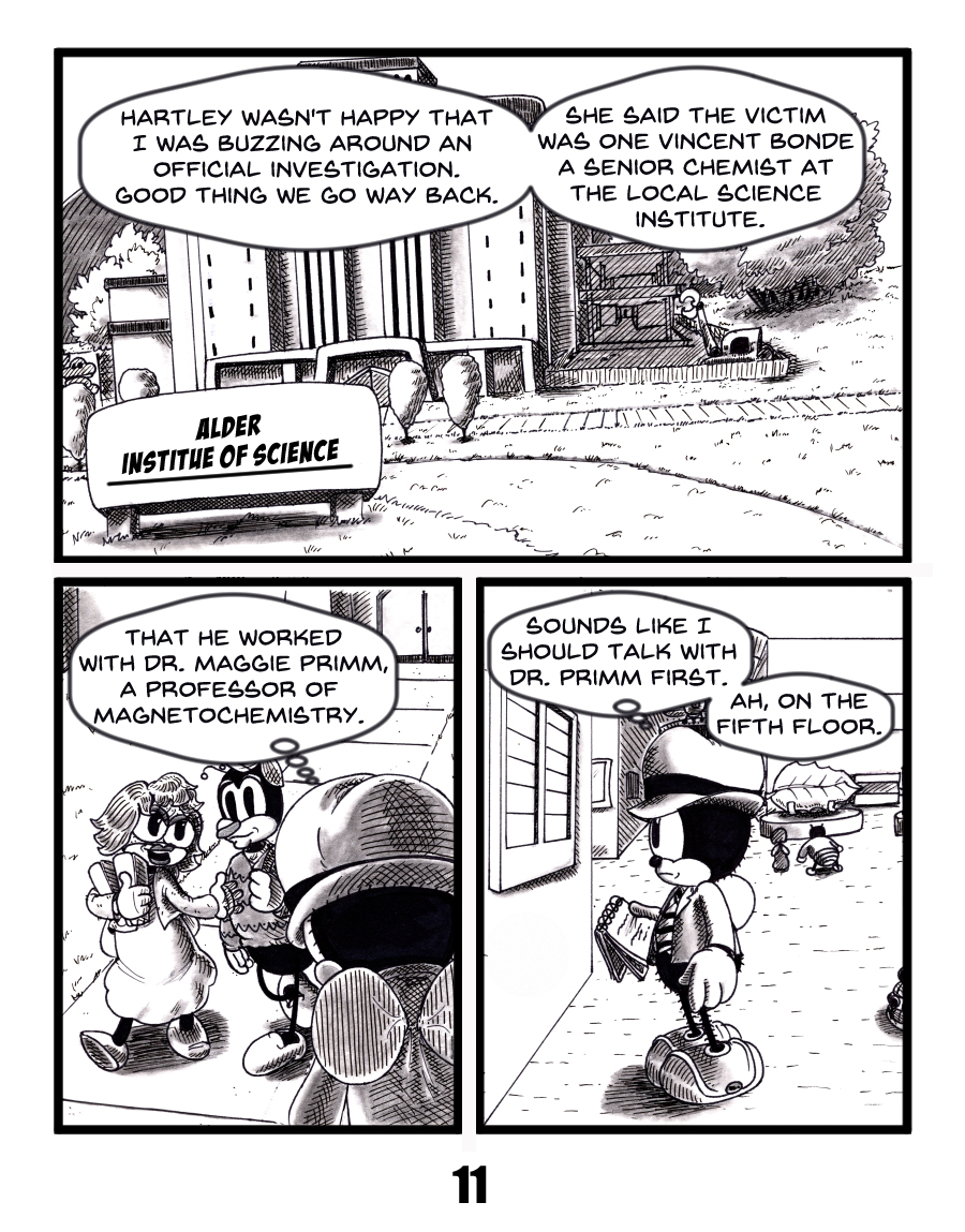 A noir style bug detective recalls a tense call with Sergeant Hartley, whoâs annoyed at his interference but reveals the victim was Vincent Bonde, a senior chemist at the Alder Institute of Science whot worked with Dr. Maggie Primm, a magnetochemistry professor. The detective decides to find her, notebook in hand, as he enters the science building. science institute mystery comic