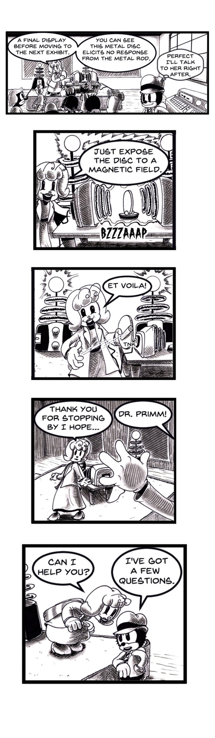 Black and white vertical comic page in a retro rubber hose cartoon style. A female scientist with fluffy hair in a lab coat demonstrates magnetic induction to a crowd using a metal disc and coil machine. The machine activates with a "BZZZAAAP" sound, causing the disc to respond to a metal rod. She exclaims â€œEt voilÃ !â€ A curious young detective in a fedora observes, then approaches her after the demo, calling out â€œDr. Primm!â€ and saying, â€œIâ€™ve got a few questions.â€ The setting includes vintage lab equipment, a science fair or museum vibe, and anthropomorphic animal characters.