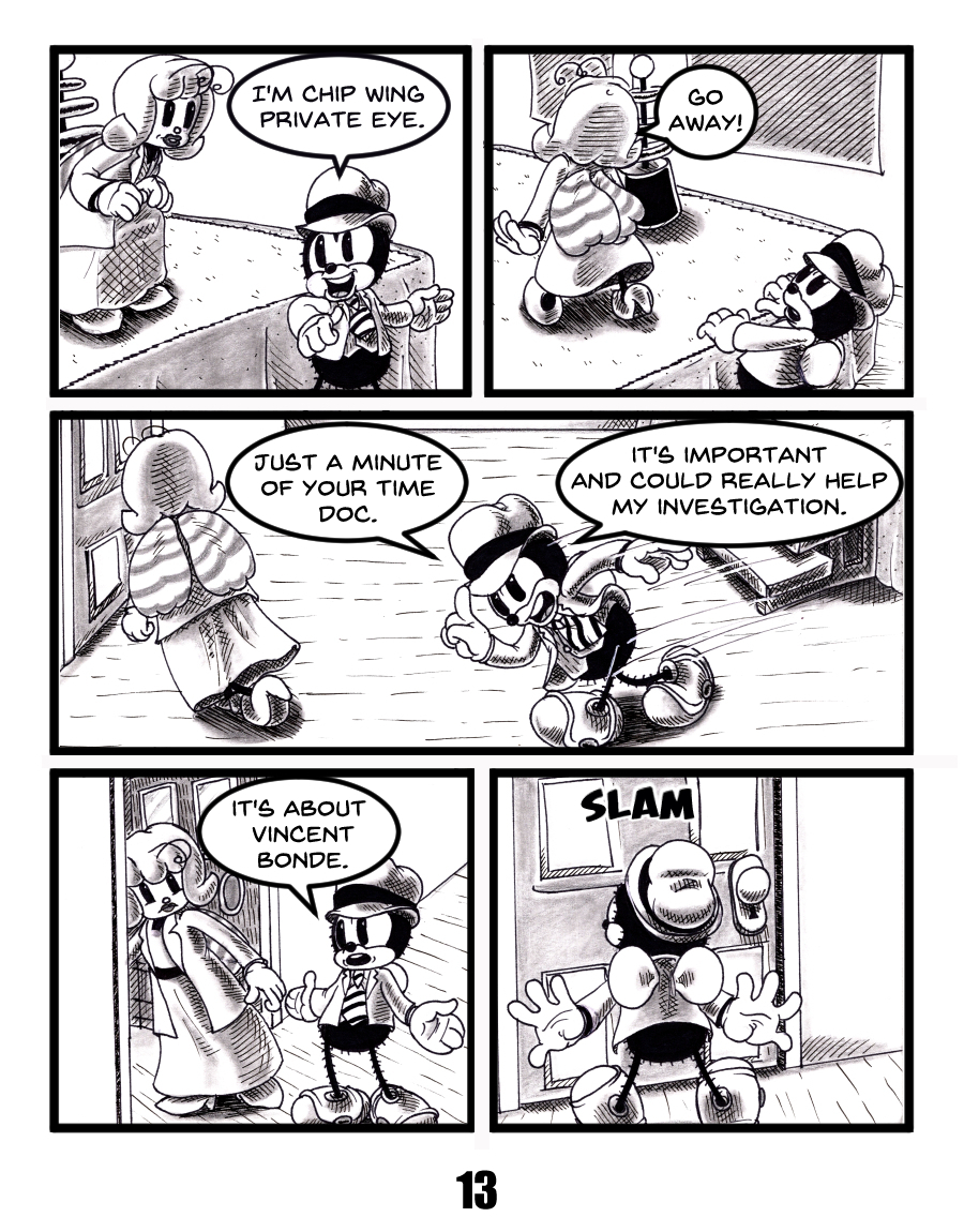 Black and white comic page featuring Chip Wing, a cartoon private detective with a vintage rubber hose art style. Chip tries to question a reluctant female doctor about someone named Vincent Bonde. She repeatedly brushes him off before slamming a door in his face. Set in a 1930s-inspired world with anthropomorphic characters. Noir mystery tone. Keywords: detective comic, anthropomorphic characters, bande dessinÃ©e style, Chip Wing dÃ©tective privÃ©, Vincent Bonde enquÃªte, cartoon noir, rÃ©tro style, webcomic indÃ©pendant, polar humoristique, style caoutchouc."
