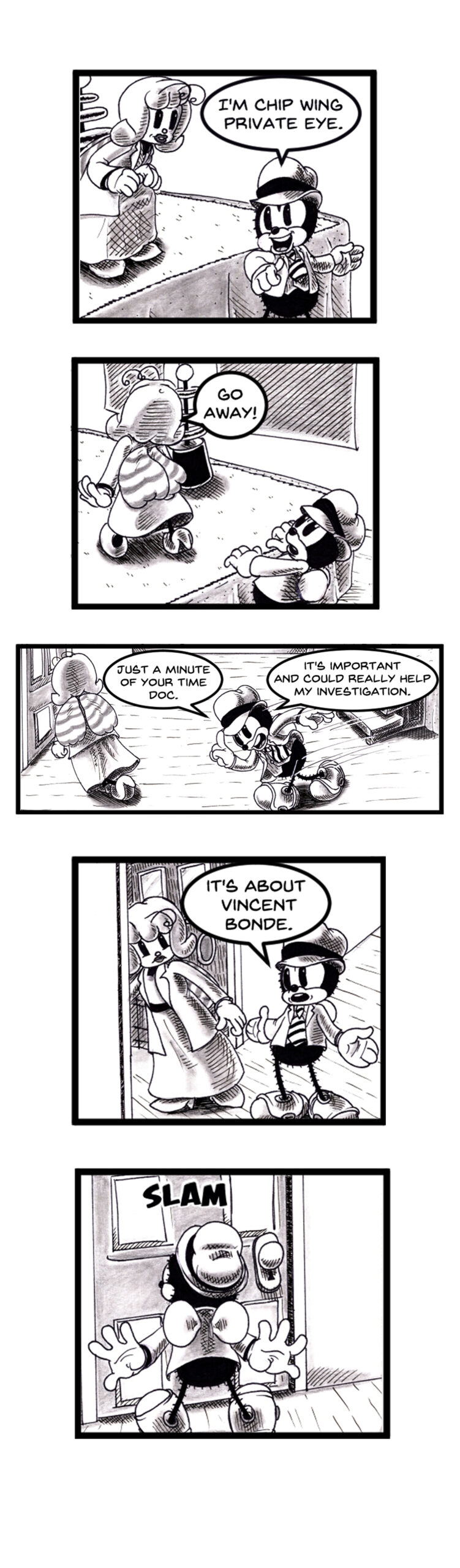 Black and white comic page featuring Chip Wing, a cartoon private detective with a vintage rubber hose art style. Chip tries to question a reluctant female doctor about someone named Vincent Bonde. She repeatedly brushes him off before slamming a door in his face. Set in a 1930s-inspired world with anthropomorphic characters. Noir mystery tone. Keywords: detective comic, anthropomorphic characters, bande dessinÃ©e style, Chip Wing dÃ©tective privÃ©, Vincent Bonde enquÃªte, cartoon noir, rÃ©tro style, webcomic indÃ©pendant, polar humoristique, style caoutchouc."
